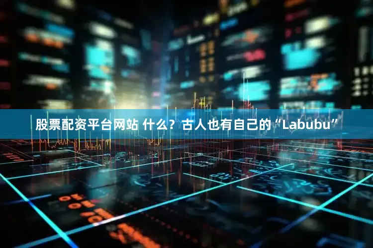 股票配资平台网站 什么？古人也有自己的“Labubu”