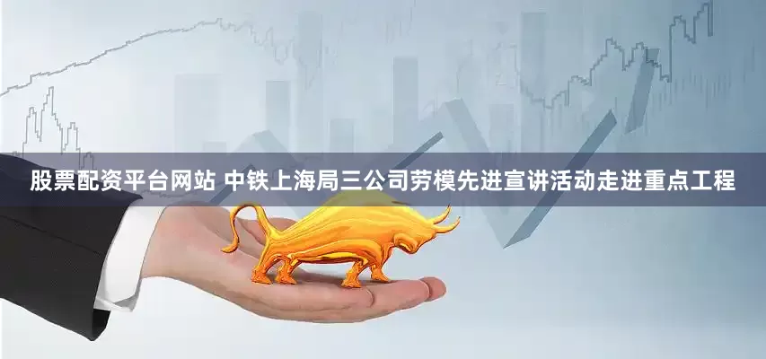 股票配资平台网站 中铁上海局三公司劳模先进宣讲活动走进重点工程
