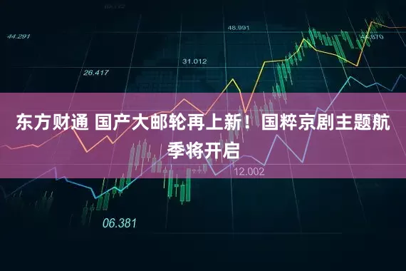 东方财通 国产大邮轮再上新！国粹京剧主题航季将开启