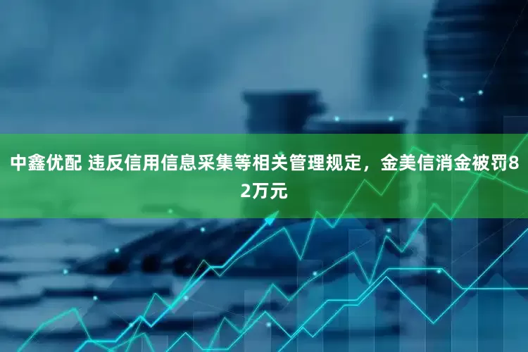 中鑫优配 违反信用信息采集等相关管理规定，金美信消金被罚82万元