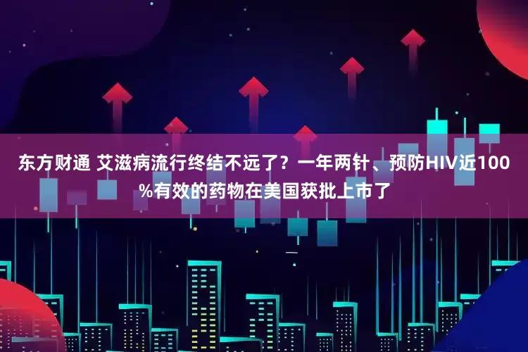 东方财通 艾滋病流行终结不远了？一年两针、预防HIV近100%有效的药物在美国获批上市了