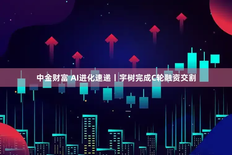 中金财富 AI进化速递丨宇树完成C轮融资交割