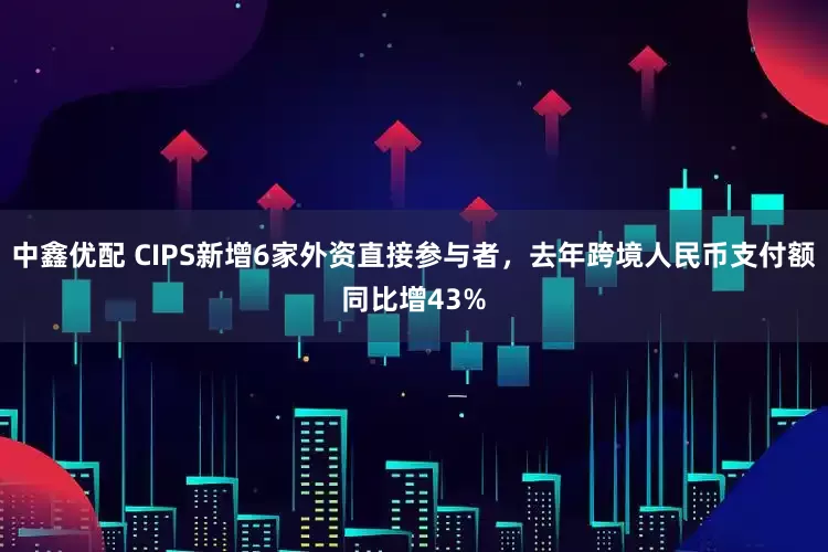 中鑫优配 CIPS新增6家外资直接参与者，去年跨境人民币支付额同比增43%