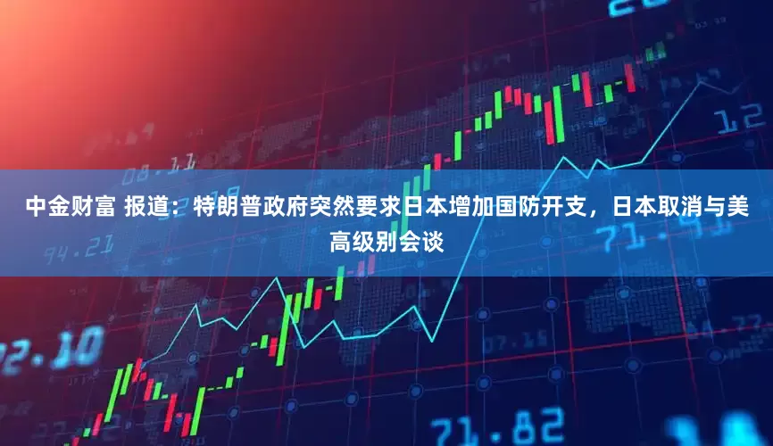 中金财富 报道：特朗普政府突然要求日本增加国防开支，日本取消与美高级别会谈