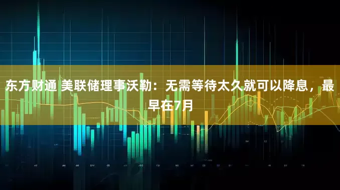 东方财通 美联储理事沃勒：无需等待太久就可以降息，最早在7月