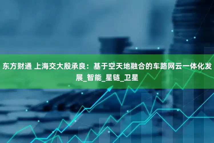 东方财通 上海交大殷承良：基于空天地融合的车路网云一体化发展_智能_星链_卫星