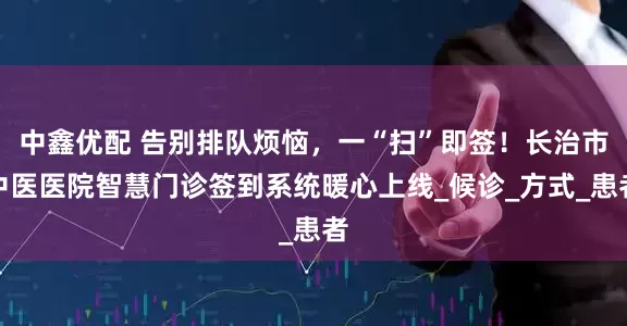 中鑫优配 告别排队烦恼，一“扫”即签！长治市中医医院智慧门诊签到系统暖心上线_候诊_方式_患者