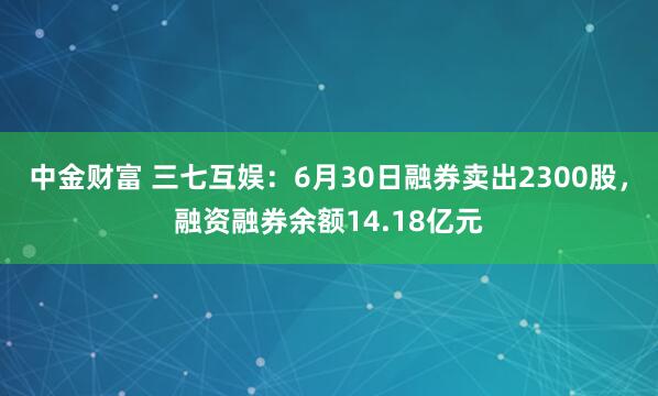 中金财富 三七互娱：6月30日融券卖出2300股，融资融券余额14.18亿元