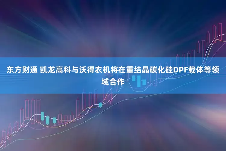 东方财通 凯龙高科与沃得农机将在重结晶碳化硅DPF载体等领域合作