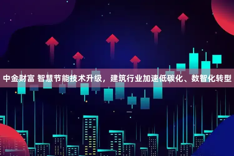 中金财富 智慧节能技术升级，建筑行业加速低碳化、数智化转型