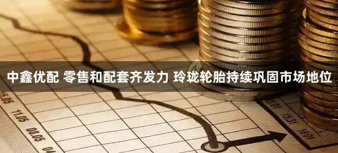 中鑫优配 零售和配套齐发力 玲珑轮胎持续巩固市场地位