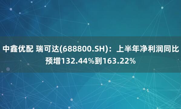 中鑫优配 瑞可达(688800.SH)：上半年净利润同比预增132.44%到163.22%
