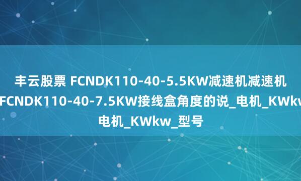 丰云股票 FCNDK110-40-5.5KW减速机减速机齿轮箱FCNDK110-40-7.5KW接线盒角度的说_电机_KWkw_型号