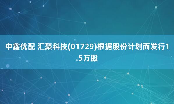 中鑫优配 汇聚科技(01729)根据股份计划而发行1.5万股