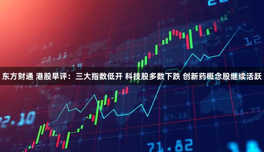 东方财通 港股早评：三大指数低开 科技股多数下跌 创新药概念股继续活跃