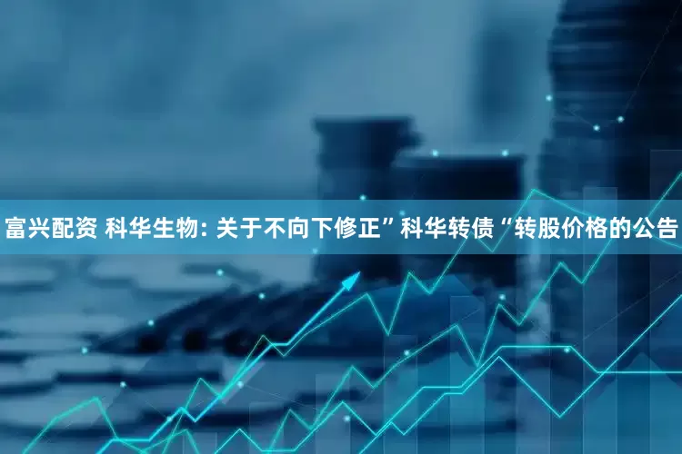富兴配资 科华生物: 关于不向下修正”科华转债“转股价格的公告