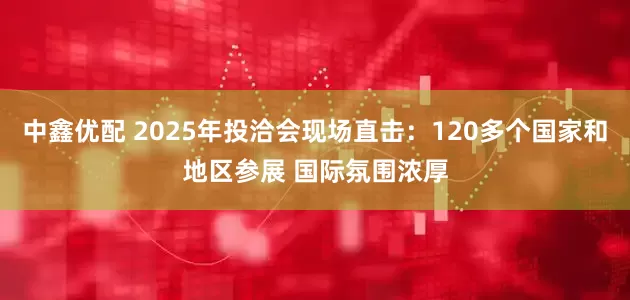 中鑫优配 2025年投洽会现场直击：120多个国家和地区参展 国际氛围浓厚