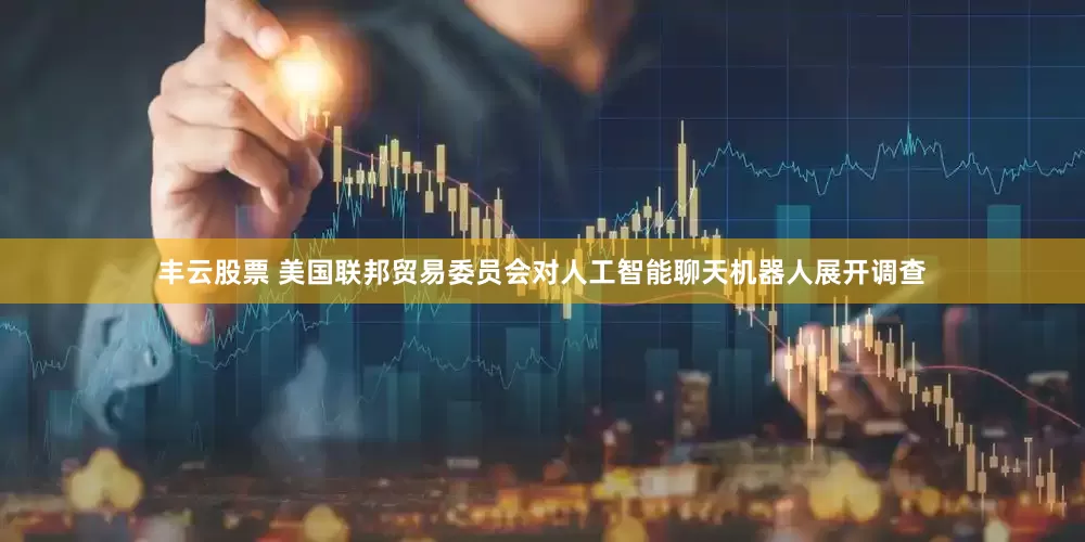 丰云股票 美国联邦贸易委员会对人工智能聊天机器人展开调查