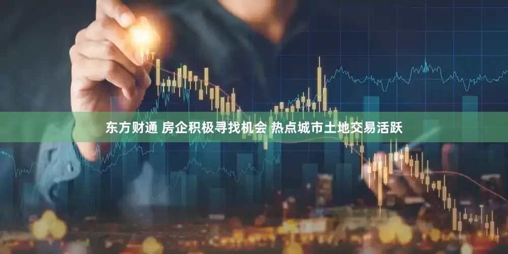 东方财通 房企积极寻找机会 热点城市土地交易活跃