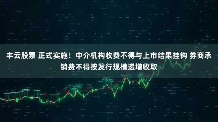 丰云股票 正式实施！中介机构收费不得与上市结果挂钩 券商承销费不得按发行规模递增收取