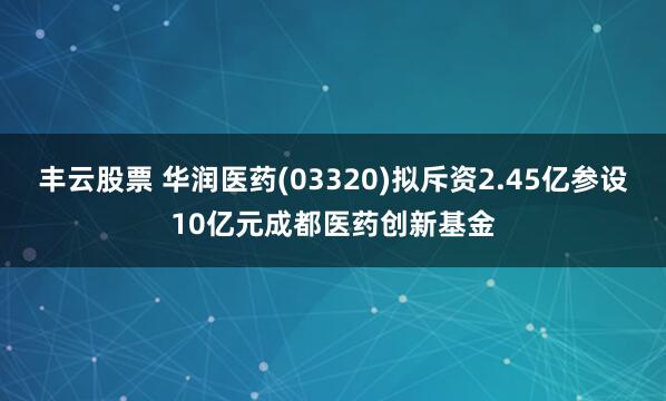 丰云股票 华润医药(03320)拟斥资2.45亿参设10亿元成都医药创新基金