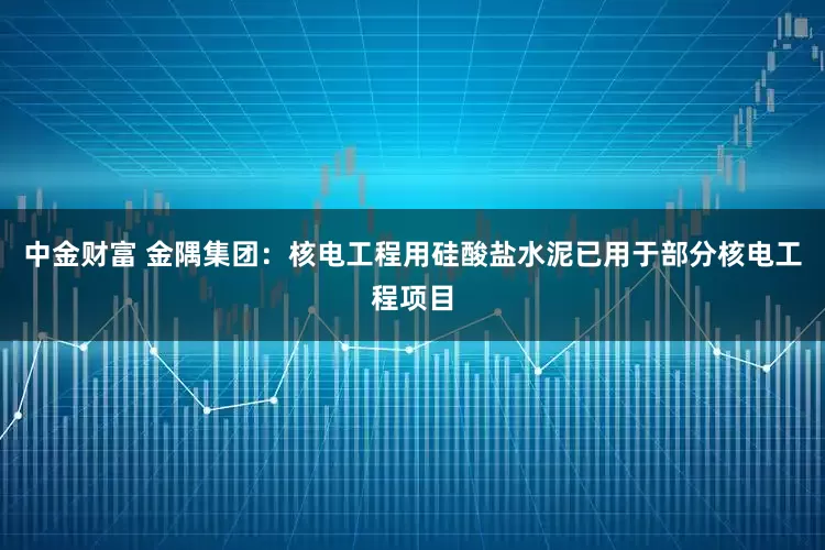 中金财富 金隅集团：核电工程用硅酸盐水泥已用于部分核电工程项目