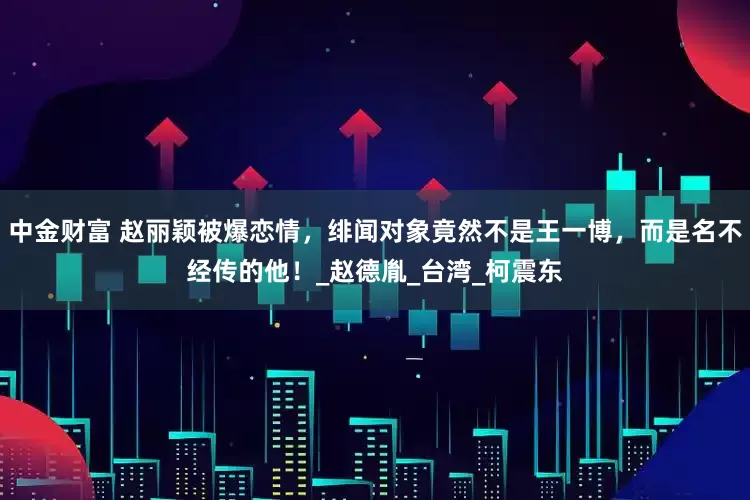 中金财富 赵丽颖被爆恋情，绯闻对象竟然不是王一博，而是名不经传的他！_赵德胤_台湾_柯震东