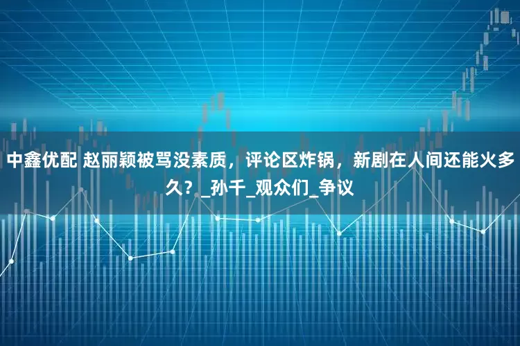 中鑫优配 赵丽颖被骂没素质，评论区炸锅，新剧在人间还能火多久？_孙千_观众们_争议