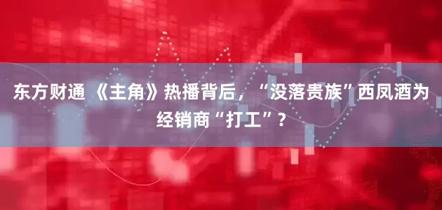 东方财通 《主角》热播背后，“没落贵族”西凤酒为经销商“打工”？