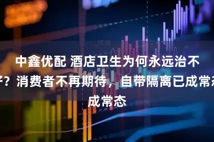 中鑫优配 酒店卫生为何永远治不好？消费者不再期待，自带隔离已成常态